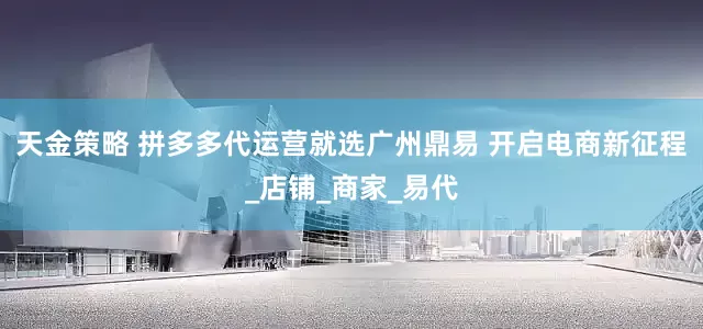 天金策略 拼多多代运营就选广州鼎易 开启电商新征程_店铺_商家_易代