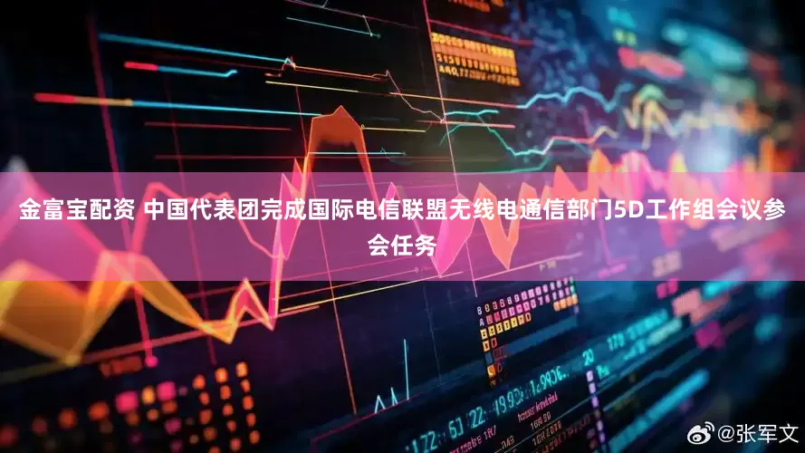 金富宝配资 中国代表团完成国际电信联盟无线电通信部门5D工作组会议参会任务