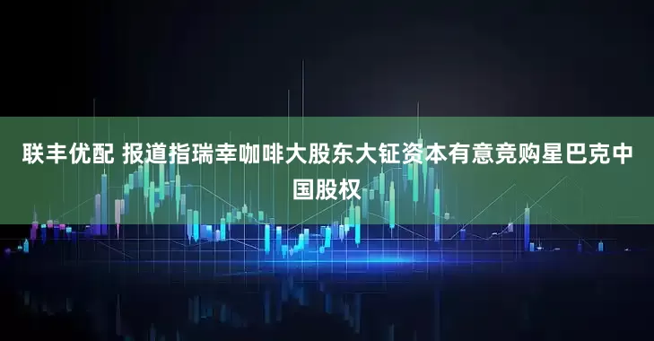 联丰优配 报道指瑞幸咖啡大股东大钲资本有意竞购星巴克中国股权