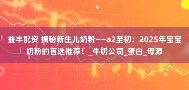益丰配资 揭秘新生儿奶粉——a2至初：2025年宝宝奶粉的首选推荐！_牛奶公司_蛋白_母源