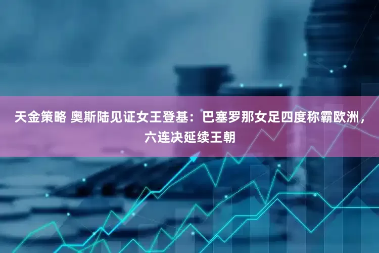 天金策略 奥斯陆见证女王登基：巴塞罗那女足四度称霸欧洲，六连决延续王朝